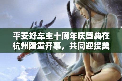 平安好车主十周年庆盛典在杭州隆重开幕，共同迎接美好未来