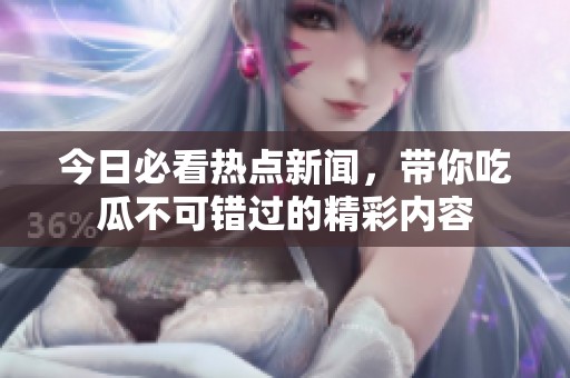 今日必看热点新闻，带你吃瓜不可错过的精彩内容