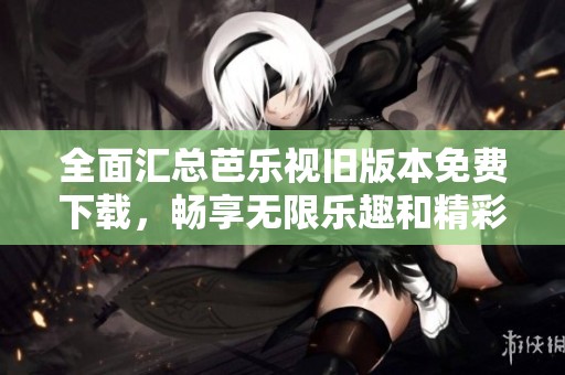 全面汇总芭乐视旧版本免费下载，畅享无限乐趣和精彩内容