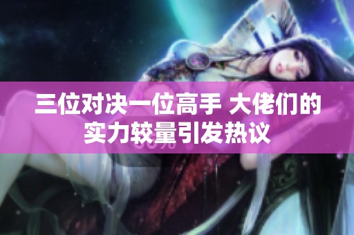 三位对决一位高手 大佬们的实力较量引发热议