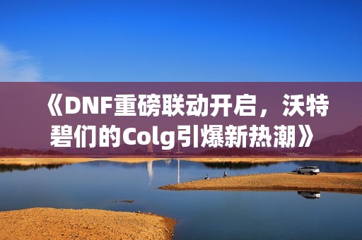 《DNF重磅联动开启，沃特碧们的Colg引爆新热潮》