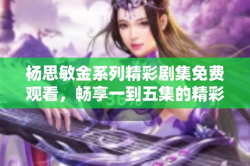 杨思敏金系列精彩剧集免费观看，畅享一到五集的精彩剧情