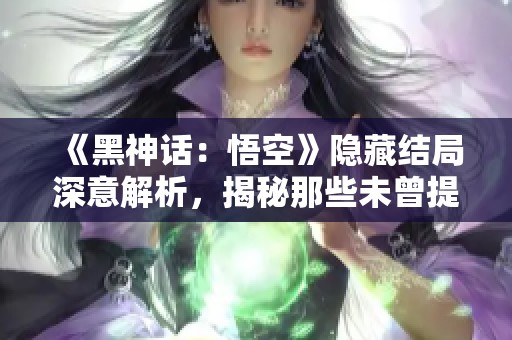 《黑神话：悟空》隐藏结局深意解析，揭秘那些未曾提及的秘密背后故事