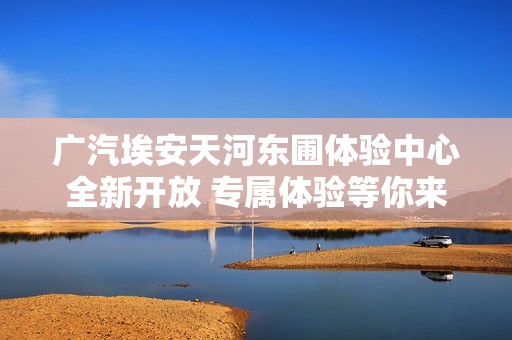 广汽埃安天河东圃体验中心全新开放 专属体验等你来享受