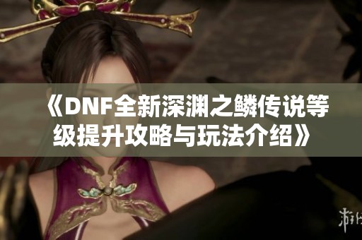 《DNF全新深渊之鳞传说等级提升攻略与玩法介绍》