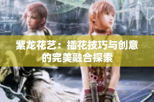 紫龙花艺：插花技巧与创意的完美融合探索