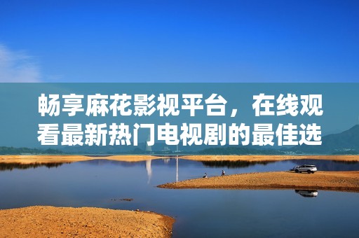 畅享麻花影视平台，在线观看最新热门电视剧的最佳选择