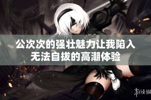 公次次的强壮魅力让我陷入无法自拔的高潮体验