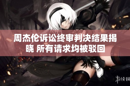 周杰伦诉讼终审判决结果揭晓 所有请求均被驳回