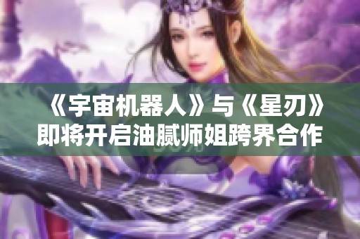 《宇宙机器人》与《星刃》即将开启油腻师姐跨界合作新篇章
