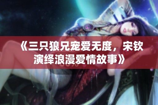 《三只狼兄宠爱无度，宋钦演绎浪漫爱情故事》