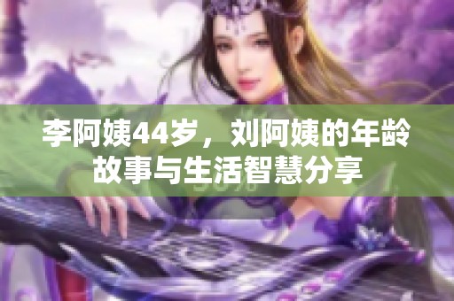 李阿姨44岁，刘阿姨的年龄故事与生活智慧分享