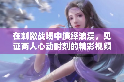在刺激战场中演绎浪漫，见证两人心动时刻的精彩视频