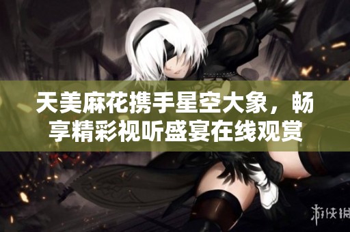 天美麻花携手星空大象，畅享精彩视听盛宴在线观赏
