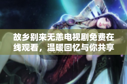 故乡别来无恙电视剧免费在线观看，温暖回忆与你共享