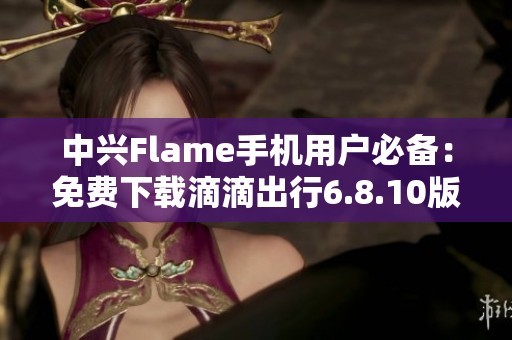 中兴Flame手机用户必备：免费下载滴滴出行6.8.10版本指南