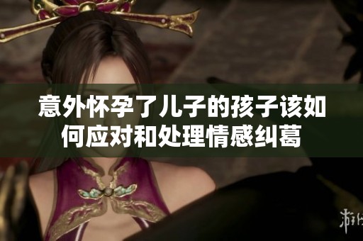 意外怀孕了儿子的孩子该如何应对和处理情感纠葛