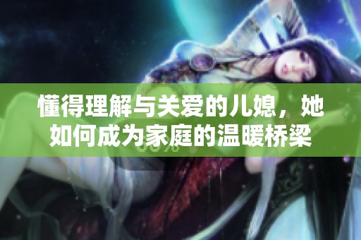懂得理解与关爱的儿媳，她如何成为家庭的温暖桥梁