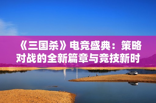 《三国杀》电竞盛典：策略对战的全新篇章与竞技新时代的引领之路