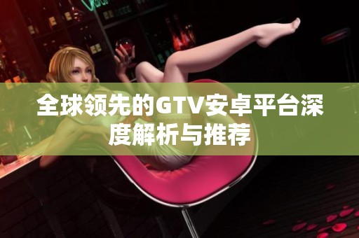全球领先的GTV安卓平台深度解析与推荐
