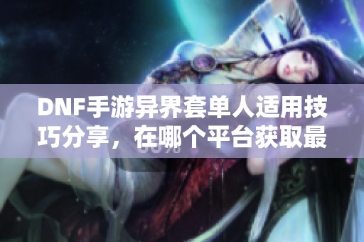 DNF手游异界套单人适用技巧分享，在哪个平台获取最全信息