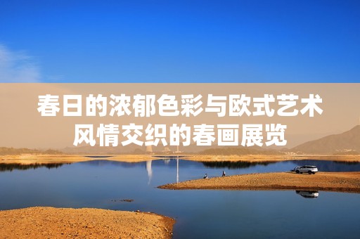 春日的浓郁色彩与欧式艺术风情交织的春画展览