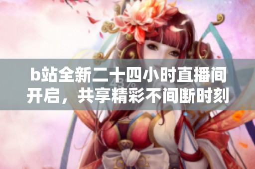 b站全新二十四小时直播间开启，共享精彩不间断时刻