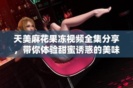 天美麻花果冻视频全集分享，带你体验甜蜜诱惑的美味之旅