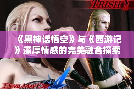 《黑神话悟空》与《西游记》深厚情感的完美融合探索