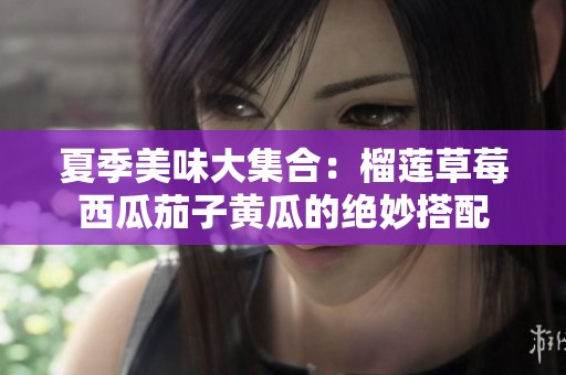 夏季美味大集合：榴莲草莓西瓜茄子黄瓜的绝妙搭配