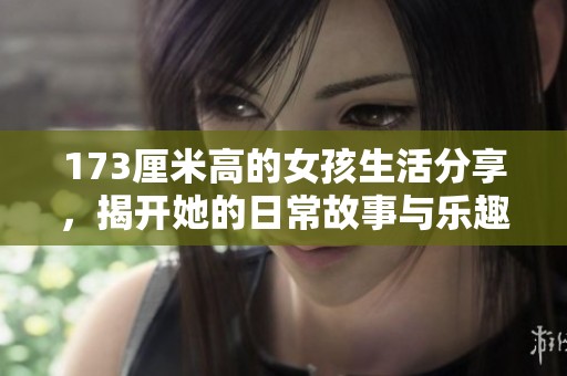 173厘米高的女孩生活分享，揭开她的日常故事与乐趣