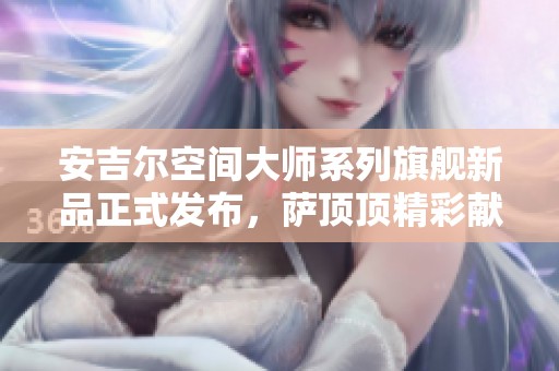 安吉尔空间大师系列旗舰新品正式发布，萨顶顶精彩献唱热力助阵