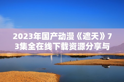 2023年国产动漫《遮天》73集全在线下载资源分享与观看指南