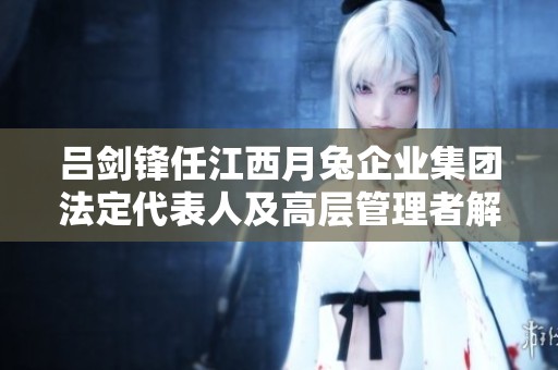 吕剑锋任江西月兔企业集团法定代表人及高层管理者解析