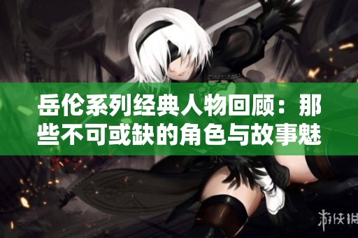 岳伦系列经典人物回顾：那些不可或缺的角色与故事魅力