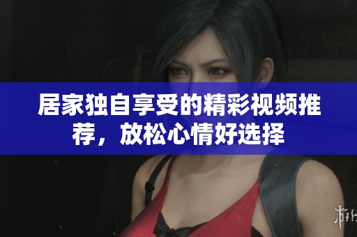 居家独自享受的精彩视频推荐，放松心情好选择