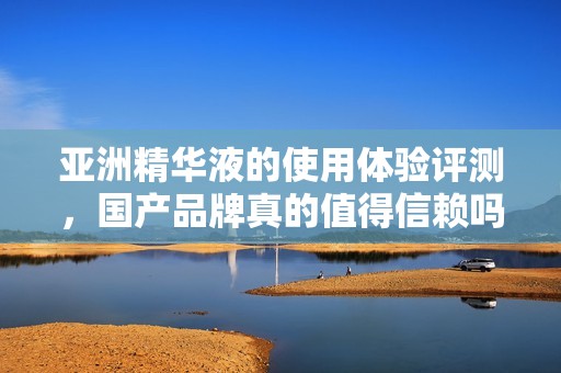 亚洲精华液的使用体验评测，国产品牌真的值得信赖吗