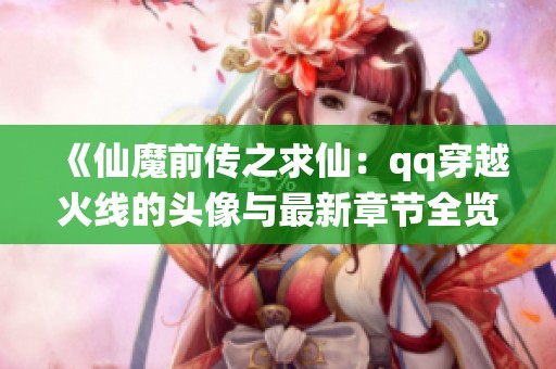 《仙魔前传之求仙：qq穿越火线的头像与最新章节全览》