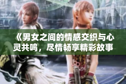 《男女之间的情感交织与心灵共鸣，尽情畅享精彩故事》
