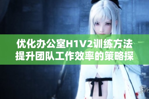 优化办公室H1V2训练方法提升团队工作效率的策略探讨