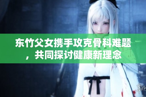 东竹父女携手攻克骨科难题，共同探讨健康新理念