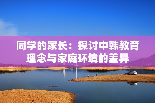 同学的家长：探讨中韩教育理念与家庭环境的差异