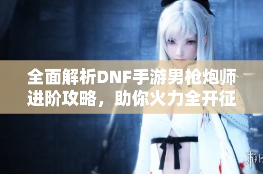 全面解析DNF手游男枪炮师进阶攻略，助你火力全开征战地下城