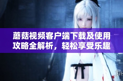 蘑菇视频客户端下载及使用攻略全解析，轻松享受乐趣
