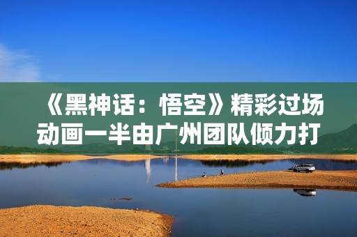 《黑神话：悟空》精彩过场动画一半由广州团队倾力打造