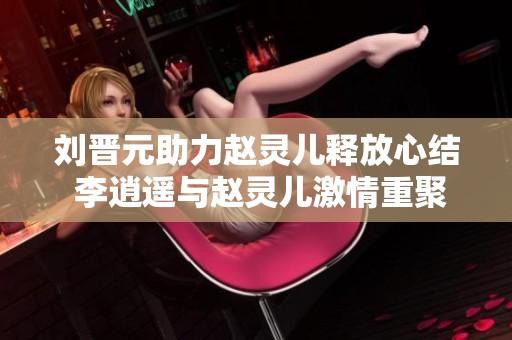 刘晋元助力赵灵儿释放心结 李逍遥与赵灵儿激情重聚