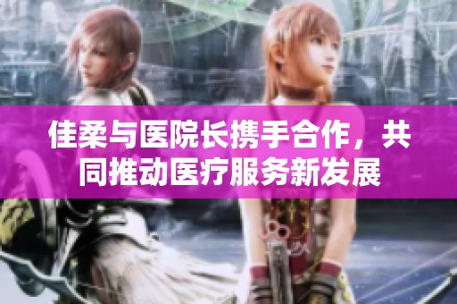 佳柔与医院长携手合作，共同推动医疗服务新发展