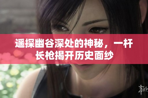 遥探幽谷深处的神秘，一杆长枪揭开历史面纱