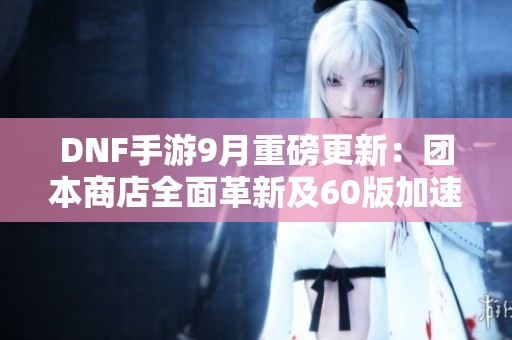 DNF手游9月重磅更新：团本商店全面革新及60版加速上线可自选兑换