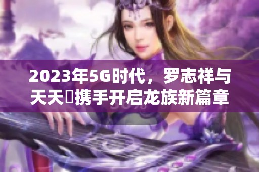 2023年5G时代，罗志祥与天天奭携手开启龙族新篇章